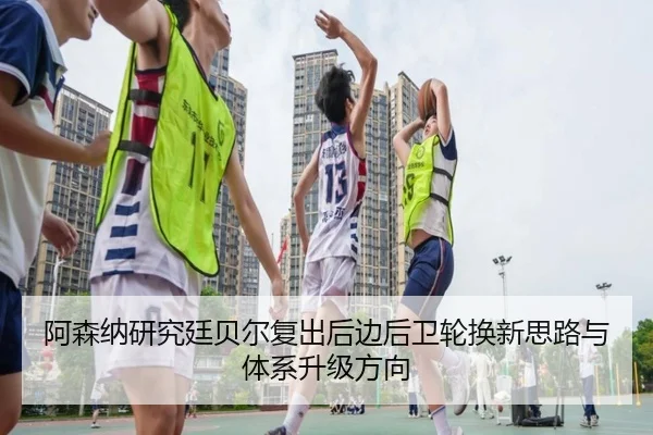 阿森纳研究廷贝尔复出后边后卫轮换新思路与体系升级方向