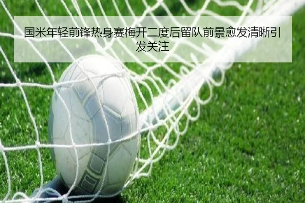 国米年轻前锋热身赛梅开二度后留队前景愈发清晰引发关注